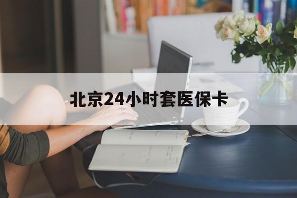 抚州24小时套医保卡(北京医保卡使用指南)