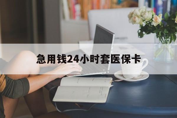抚州急用钱24小时套医保卡(急用钱套医保卡怎么套出来现金)