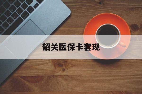 抚州韶关医保卡套现(医保卡套取现金比例)