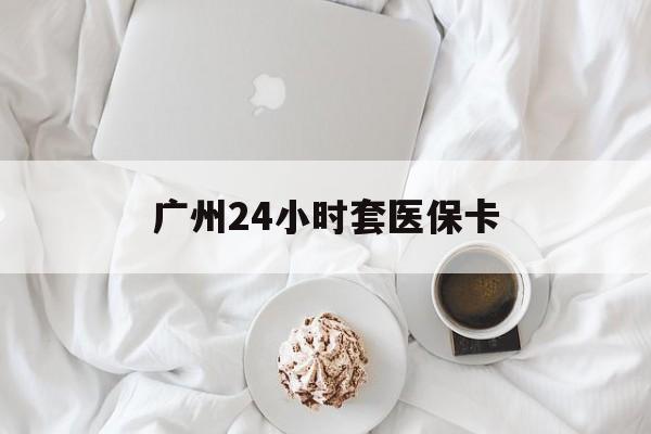 抚州广州24小时套医保卡(广州哪里有套医保卡地方)