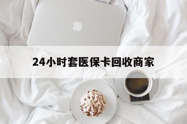 抚州24小时套医保卡回收商家(24小时套医保卡回收商家会知道吗)