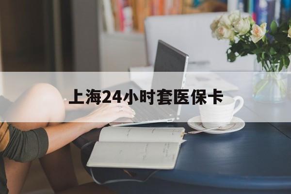 抚州上海24小时套医保卡(上海套医保卡一般几个点)