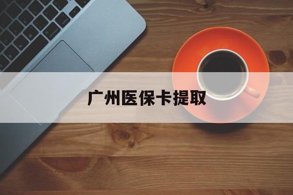 抚州广州医保卡提取(广州医保卡提取流程)