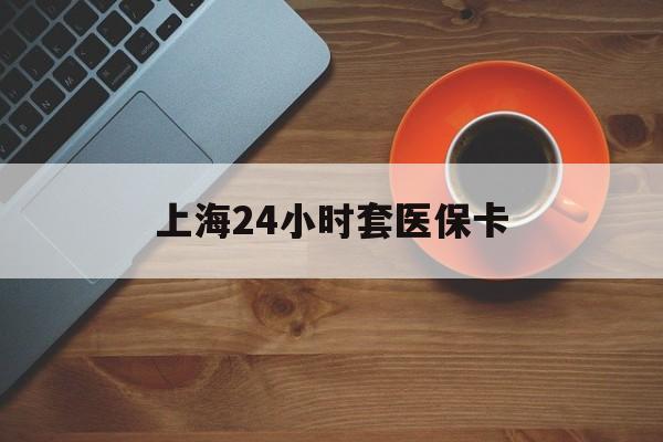 抚州上海24小时套医保卡(上海哪有套医保卡的)