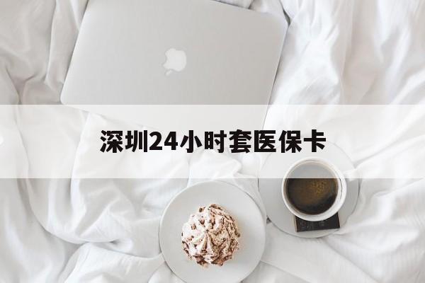 抚州深圳24小时套医保卡(深圳医保套现24小时)