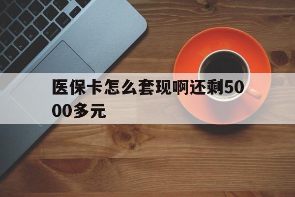 抚州医保卡怎么套现啊还剩5000多元(医保卡咋套现)